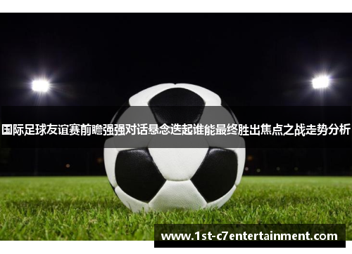 国际足球友谊赛前瞻强强对话悬念迭起谁能最终胜出焦点之战走势分析