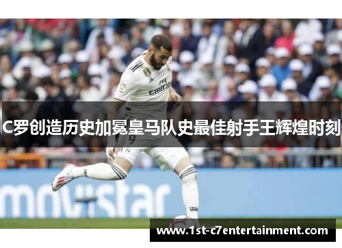 C罗创造历史加冕皇马队史最佳射手王辉煌时刻 C罗创造历史加冕皇马队史最佳射手王辉煌时刻